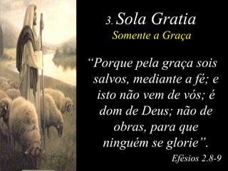 3 .  Sola Gratia Somente a Graça “ Porque pela graça sois salvos, mediante a fé; e isto não vem de vós; é dom de Deus; não de obras, para que ninguém se glorie”. Efésios 2.8-9 