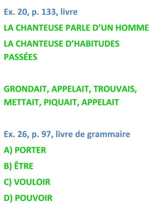 Ex. 20, p. 133, livre
LA CHANTEUSE PARLE D’UN HOMME
LA CHANTEUSE D’HABITUDES
PASSÉES


GRONDAIT, APPELAIT, TROUVAIS,
METTAIT, PIQUAIT, APPELAIT


Ex. 26, p. 97, livre de grammaire
A) PORTER
B) ÊTRE
C) VOULOIR
D) POUVOIR
 