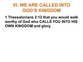 VI. WE ARE CALLED INTO
GOD’S KINGDOM
1 Thessalonians 2:12 that you would walk
worthy of God who CALLS YOU INTO HIS
OWN KINGDOM and glory.
 