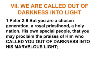 VII. WE ARE CALLED OUT OF
DARKNESS INTO LIGHT
1 Peter 2:9 But you are a chosen
generation, a royal priesthood, a holy
nation, His own special people, that you
may proclaim the praises of Him who
CALLED YOU OUT OF DARKNESS INTO
HIS MARVELOUS LIGHT;
 