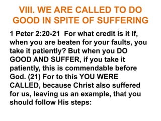 VIII. WE ARE CALLED TO DO
GOOD IN SPITE OF SUFFERING
1 Peter 2:20-21 For what credit is it if,
when you are beaten for your faults, you
take it patiently? But when you DO
GOOD AND SUFFER, if you take it
patiently, this is commendable before
God. (21) For to this YOU WERE
CALLED, because Christ also suffered
for us, leaving us an example, that you
should follow His steps:
 