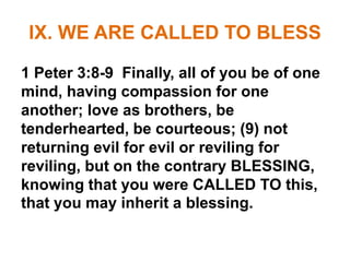 IX. WE ARE CALLED TO BLESS
1 Peter 3:8-9 Finally, all of you be of one
mind, having compassion for one
another; love as brothers, be
tenderhearted, be courteous; (9) not
returning evil for evil or reviling for
reviling, but on the contrary BLESSING,
knowing that you were CALLED TO this,
that you may inherit a blessing.
 