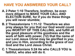 HAVE YOU ANSWERED YOUR CALL?
A. 2 Peter 1:10 Therefore, brethren, be even
more diligent to MAKE YOUR CALL AND
ELECTION SURE, for if you do these things
you will never stumble;
B. 2 Thessalonians 1:11-12 Therefore we also
pray always for you that our God would count
you WORTHY OF THIS CALLING, and fulfill all
the good pleasure of His goodness and the
work of faith with power, (12) that the name of
our Lord Jesus Christ may be glorified in you,
and you in Him, according to the grace of our
God and the Lord Jesus Christ.
C. 1 Thessalonians 5:24 He who CALLS YOU is
faithful, who also will do it.
 