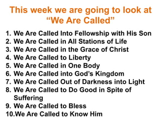 This week we are going to look at
“We Are Called”
1. We Are Called Into Fellowship with His Son
2. We Are Called in All Stations of Life
3. We Are Called in the Grace of Christ
4. We Are Called to Liberty
5. We Are Called in One Body
6. We Are Called into God’s Kingdom
7. We Are Called Out of Darkness into Light
8. We Are Called to Do Good in Spite of
Suffering
9. We Are Called to Bless
10.We Are Called to Know Him
 