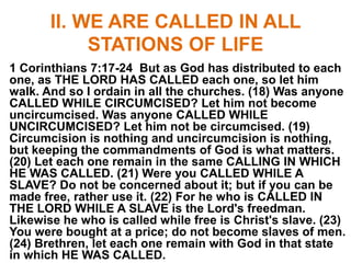 II. WE ARE CALLED IN ALL
STATIONS OF LIFE
1 Corinthians 7:17-24 But as God has distributed to each
one, as THE LORD HAS CALLED each one, so let him
walk. And so I ordain in all the churches. (18) Was anyone
CALLED WHILE CIRCUMCISED? Let him not become
uncircumcised. Was anyone CALLED WHILE
UNCIRCUMCISED? Let him not be circumcised. (19)
Circumcision is nothing and uncircumcision is nothing,
but keeping the commandments of God is what matters.
(20) Let each one remain in the same CALLING IN WHICH
HE WAS CALLED. (21) Were you CALLED WHILE A
SLAVE? Do not be concerned about it; but if you can be
made free, rather use it. (22) For he who is CALLED IN
THE LORD WHILE A SLAVE is the Lord's freedman.
Likewise he who is called while free is Christ's slave. (23)
You were bought at a price; do not become slaves of men.
(24) Brethren, let each one remain with God in that state
in which HE WAS CALLED.
 