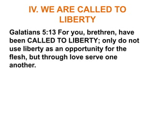 IV. WE ARE CALLED TO
LIBERTY
Galatians 5:13 For you, brethren, have
been CALLED TO LIBERTY; only do not
use liberty as an opportunity for the
flesh, but through love serve one
another.
 