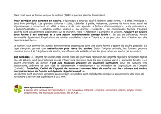 Mais c'est sous sa forme ionique de sulfate (S042-) que les plantes l’assimilent.
Pour corriger une carence en soufre, l'épandage d’engrais soufré libérant cette forme, « à effet immédiat »,
peut être privilégié. Les grandes cultures - colza, céréales à paille, betterave, pomme de terre mais aussi les
légumineuses - répondent en effet « bien » à de tels apports. « Sulfate d’ammoniaque », « de potassium »,
« superphosphates », « solution azotée soufrée », ou encore « kiesérite », de nombreuses formes d’engrais
soufrés sont actuellement disponibles sur le marché. Mais « Attention ! Complète le Cetiom, l'apport de soufre
sous forme S est onéreux et a une action nutritionnelle directe faible ». En cas de déficience, Arvalis
déconseille également l’application de soufre mouillable type « Thiovit », « un peu plus lent d’action sur des
carences avérées ».
Le fumier, tout comme les autres amendements organiques sont une autre forme d'apport de soufre possible. Ce
type d’engrais permet une assimilation plus lente du soufre. Selon l’origine animale, les fumiers peuvent
contenir entre 1 et 3 kg/tonne de soufre, les effluents de volailles étant les plus riches en soufre (et en azote).
Sur céréales, « L’apport de soufre reste inutile dans les parcelles recevant des apports réguliers de fumier depuis
plus de 20 ans, sauf au printemps en cas d’hiver très pluvieux dans les sols à risque élevé », conseille Arvalis. « Le
soufre provenant du fumier n'est pas toujours présent en quantité suffisante pour les cultures très
productives, prévient de son côté le département « fertilisation » du ministère de l’agriculture de l’Ontario
(Canada). Toutefois, l'effet de l'apport de sources commerciales de soufre sur les cultures est moins
marqué lorsque du fumier est épandu régulièrement ».
Les formes SO4 sont très sensibles au lessivage, les pertes sont importantes lorsque la pluviométrie des mois de
novembre à février est supérieure à 350 mm.
www.agriculture-nouvelle.fr
L’atelier des curieux de l’agriculture : les nouveaux intrants : engrais, semences, plants, phyto, micro-
organismes, les pratiques culturales, les O.A.D. …
 