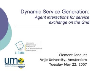 Dynamic Service Generation:
     Agent interactions for service
            exchange on the Grid




                   Clement Jonquet
       Vrije University, Amsterdam
             Tuesday May 22, 2007
 