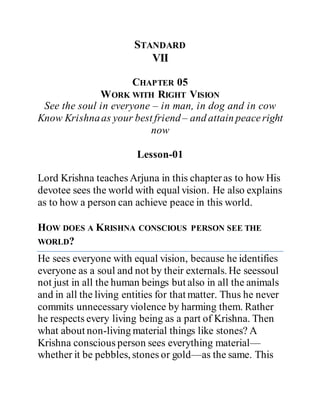 STANDARD
VII
CHAPTER 05
WORK WITH RIGHT VISION
See the soul in everyone – in man, in dog and in cow
Know Krishnaas your best friend– and attain peaceright
now
Lesson-01
Lord Krishna teaches Arjuna in this chapteras to how His
devotee sees the world with equal vision. He also explains
as to how a person can achieve peace in this world.
HOW DOES A KRISHNA CONSCIOUS PERSON SEE THE
WORLD?
He sees everyone with equal vision, because he identifies
everyone as a soul and not by their externals. He seessoul
not just in all the human beings but also in all the animals
and in all the living entities for that matter. Thus he never
commits unnecessary violence by harming them. Rather
he respects every living being as a part of Krishna. Then
what about non-living material things like stones? A
Krishna conscious person sees everything material—
whether it be pebbles, stones or gold—as the same. This
 