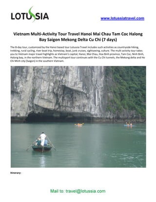 www.lotussiatravel.com



  Vietnam Multi-Activity Tour Travel Hanoi Mai Chau Tam Coc Halong
              Bay Saigon Mekong Delta Cu Chi (7 days)
The 8-day tour, customized by the Hanoi based tour Lotussia Travel includes such activities as countryside hiking,
trekking, rural cycling, river boat trip, homestay, boat, junk cruises, sightseeing, culture. The multi activity tour takes
you to Vietnam major travel highlights as Vietnam’s capital, Hanoi, Mai Chau, Hoa Binh province, Tam Coc, Ninh Binh,
Halong bay, in the northern Vietnam. The multisport tour continues with the Cu Chi tunnels, the Mekong delta and Ho
Chi Minh city (Saigon) in the southern Vietnam.




Itinerary:
 