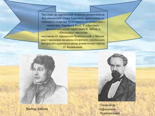 Так само, як харківський осередок романтиків не
        був обмежений тільки Харковом, причетними до
        київського осередку були українські романтики з
            інших міст України й Росії. У «Ластівці»
           друкувалися поезії чернігівців В. Забіли, в
                      «Молодику» виступив
        полтавець О. Афанасьєв-Чужбинський, у Москві
        жив і працював видавець історичних українських
        матеріалів і одночасно автор романтичних віршів
                         О. Бодянський.




                                                   Олександр
Віктор Забіла                                      Афанасьєв-
                                                   Чужбинський.
 
