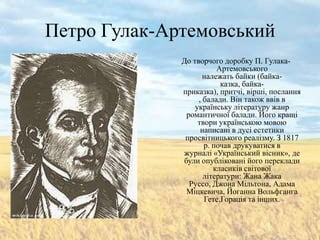 Петро Гулак-Артемовський
              До творчого доробку П. Гулака-
                         Артемовського
                     належать байки (байка-
                          казка, байка-
              приказка), притчі, вірші, послання
                   , балади. Він також ввів в
                  українську літературу жанр
               романтичної балади. Його кращі
                   твори українською мовою
                    написані в дусі естетики
               просвітницького реалізму. З 1817
                     р. почав друкуватися в
              журналі «Український вісник», де
              були опубліковані його переклади
                        класиків світової
                     літератури: Жана Жака
                Руссо, Джона Мільтона, Адама
               Міцкевича, Йоганна Вольфганга
                     Гете,Горація та інших.
 