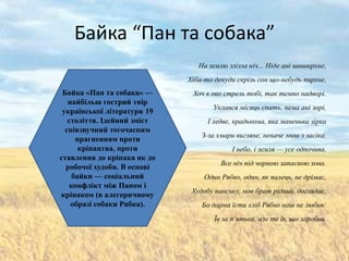 Байка “Пан та собака”
                                На землю злізла ніч... Ніде ані шиширхне,
                             Хіба-то декуди скрізь сон що-небудь пирхне,
 Байка «Пан та собака» —      Хоч в око стрель тобі, так темно надворі.
   найбільш гострий твір
                                    Уклався місяць спать, нема ані зорі,
 української літератури 19
   століття. Ідейний зміст         І ледве, крадькома, яка маненька зірка
  співзвучний тогочасним
                                 З-за хмари вигляне, неначе миш з засіка.
      прагненням проти
       кріпацтва, проти                   І небо, і земля — усе одпочива,
ставлення до кріпака як до
                                       Все ніч під чорною запаскою хова.
  робочої худоби. В основі
     байки — соціальний           Один Рябко, один, як палець, не дрімає,
    конфлікт між Паном і
                              Худобу панську, мов брат рідний, доглядає,
кріпаком (в алегоричному
    образі собаки Рябка).        Бо дарма їсти хліб Рябко наш не любив:
                                     Їв за п’ятьох, але те їв, що заробив.
 