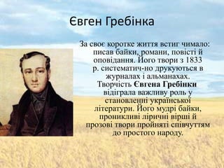 Євген Гребінка
 За своє коротке життя встиг чимало:
     писав байки, романи, повісті й
     оповідання. Його твори з 1833
     р. систематич­но друкуються в
          журналах і альманахах.
      Творчість Євгена Гребінки
         відіграла важливу роль у
         становленні української
     літератури. Його мудрі байки,
       проникливі ліричні вірші й
   прозові твори пройняті співчуттям
            до простого народу.
 