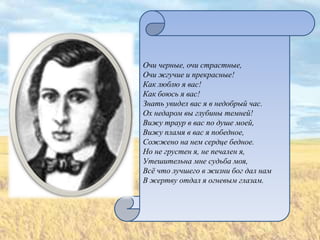 Очи черные, очи страстные,
Очи жгучие и прекрасные!
Как люблю я вас!
Как боюсь я вас!
Знать увидел вас я в недобрый час.
Ох недаром вы глубины темней!
Вижу траур в вас по душе моей,
Вижу пламя в вас я победное,
Сожжено на нем сердце бедное.
Но не грустен я, не печален я,
Утешительна мне судьба моя,
Всѐ что лучшего в жизни бог дал нам
В жертву отдал я огневым глазам.
 