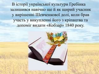 В історії української культури Гребінка
залишився навічно ще й як щирий учасник
 у вирішенні Шевченкової долі, коли брав
  участь у викупленні його з кріпацтва та
    допоміг видати «Кобзар» 1840 року.
 