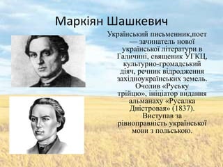 Маркіян Шашкевич
       Український письменник,поет
              — зачинатель нової
           української літератури в
         Галичині, священик УГКЦ,
            культурно-громадський
           діяч, речник відродження
         західноукраїнських земель.
                Очолив «Руську
         трійцю», ініціатор видання
              альманаху «Русалка
              Дністровая» (1837).
                  Виступав за
          рівноправність української
               мови з польською.
 