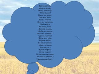 Цвітка дрібная
   Молила неньку,
  Весну раненьку:
    "Нене рідная!
  Вволи ми волю -
   Дай мені долю,
   Щоб я зацвіла,
 Весь луг скрасила,
    Щоби я була,
   Як сонце, ясна,
  Як зоря, красна,
  Щоби-м згорнула
 Весь світ до себе!" -
  "Доню, голубко!
   Жаль мені тебе,
   Гарная любко;
  Бо вихор свисне,
   Мороз потисне,
    Буря загуде, -
   Краса змарніє,
   Личко зчорніє,
Головоньку склониш,
Листоньки зрониш, -
 Жаль серцю буде".
 