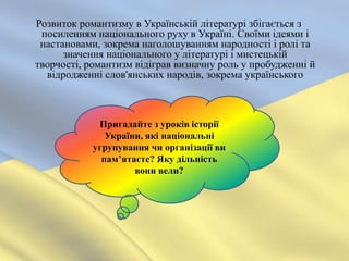 Розвиток романтизму в Українській літературі збігається з
 посиленням національного руху в Україні. Своїми ідеями і
 настановами, зокрема наголошуванням народності і ролі та
      значення національного у літературі і мистецькій
творчості, романтизм відіграв визначну роль у пробудженні й
  відродженні слов'янських народів, зокрема українського



             Пригадайте з уроків історії
               України, які національні
            угрупування чи організації ви
              пам’ятаєте? Яку дільність
                     вони вели?
 