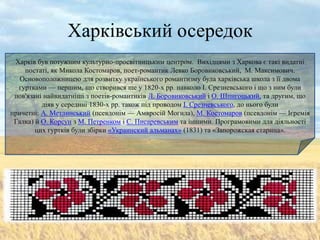 Харківський осередок
 Харків був потужним культурно-просвітницьким центром. Вихідцями з Харкова є такі видатні
    постаті, як Микола Костомаров, поет-романтик Левко Боровиковський, М. Максимович.
   Основоположницею для розвитку українського романтизму була харківська школа з її двома
  гуртками — першим, що створився ще у 1820-х pp. навколо І. Срезневського і що з ним були
 пов'язані найвидатніші з поетів-романтиків Л. Боровиковський і О. Шпигоцький, та другим, що
          діяв у середині 1830-х pp. також під проводом І. Срезневського, до нього були
причетні: А. Метлинський (псевдонім — Амвросій Могила), М. Костомаров (псевдонім — Ієремія
 Галка) й О. Корсун з М. Петренком і С. Писаревським та іншими. Програмовими для діяльності
        цих гуртків були збірки «Украинский альманах» (1831) та «Запорожская старина».
 
