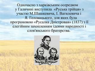 Одночасно з харківським осередком
  у Галичині виступила «Руська трійця» з
   участю М.Шашкевича, І. Вагилевича і
        Я. Головацького, для яких була
програмовою «Русалка Дністровая» (1837) з її
 елегійним захопленням ідеями народності і
         слов'янського братерства.
 