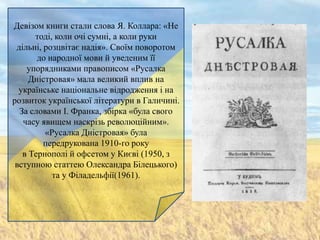 Девізом книги стали слова Я. Коллара: «Не
      тоді, коли очі сумні, а коли руки
 дільні, розцвітає надія». Своїм поворотом
       до народної мови й уведеним її
    упорядниками правописом «Русалка
     Дністровая» мала великий вплив на
  українське національне відродження і на
розвиток української літератури в Галичині.
  За словами І. Франка, збірка «була свого
   часу явищем наскрізь революційним».
         «Русалка Дністровая» була
         передрукована 1910-го року
   в Тернополі й офсетом у Києві (1950, з
 вступною статтею Олександра Білецького)
           та у Філадельфії(1961).
 
