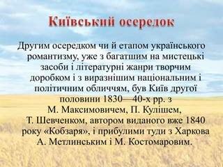 Другим осередком чи й етапом українського
  романтизму, уже з багатшим на мистецькі
      засоби і літературні жанри творчим
   доробком і з виразнішим національним і
    політичним обличчям, був Київ другої
          половини 1830—40-х pp. з
        М. Максимовичем, П. Кулішем,
  Т. Шевченком, автором виданого вже 1840
 року «Кобзаря», і прибулими туди з Харкова
     А. Метлинським і М. Костомаровим.
 