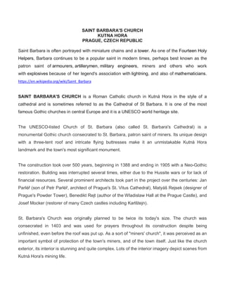 SAINT BARBARA'S CHURCH
KUTNA HORA
PRAGUE, CZECH REPUBLIC
Saint Barbara is often portrayed with miniature chains and a tower. As one of the Fourteen Holy
Helpers, Barbara continues to be a popular saint in modern times, perhaps best known as the
patron saint of armourers, artillerymen, military engineers, miners and others who work
with explosives because of her legend's association with lightning, and also of mathematicians.
https://en.wikipedia.org/wiki/Saint_Barbara
SAINT BARBARA'S CHURCH is a Roman Catholic church in Kutná Hora in the style of a
cathedral and is sometimes referred to as the Cathedral of St Barbara. It is one of the most
famous Gothic churches in central Europe and it is a UNESCO world heritage site.
The UNESCO-listed Church of St. Barbara (also called St. Barbara's Cathedral) is a
monumental Gothic church consecrated to St. Barbara, patron saint of miners. Its unique design
with a three-tent roof and intricate flying buttresses make it an unmistakable Kutná Hora
landmark and the town's most significant monument.
The construction took over 500 years, beginning in 1388 and ending in 1905 with a Neo-Gothic
restoration. Building was interrupted several times, either due to the Hussite wars or for lack of
financial resources. Several prominent architects took part in the project over the centuries: Jan
Parléř (son of Petr Parléř, architect of Prague's St. Vitus Cathedral), Matyáš Rejsek (designer of
Prague's Powder Tower), Benedikt Rejt (author of the Wladislaw Hall at the Prague Castle), and
Josef Mocker (restorer of many Czech castles including Karlštejn).
St. Barbara's Church was originally planned to be twice its today's size. The church was
consecrated in 1403 and was used for prayers throughout its construction despite being
unfinished, even before the roof was put up. As a sort of "miners' church", it was perceived as an
important symbol of protection of the town's miners, and of the town itself. Just like the church
exterior, its interior is stunning and quite complex. Lots of the interior imagery depict scenes from
Kutná Hora's mining life.
 