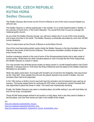 PRAGUE, CZECH REPUBLIC
KUTNA HORA
Sedlec Ossuary
The Sedlec Ossuary also known as the Church of Bones is one of the most unusual chapels you
will ever see.
The Sedlec Ossuary is nothing spectacular in the outside. It is a small chapel located in Sedlec, in
the suburbs of Kutna Hora, in the Czech Republic. You would think that it is just an average old
medieval gothic church.
As you enter the Sedlec Ossuary though, you will soon realize why it is one of the most amazing
and unique churches in the world. The Sedlec Ossuary is artistically decorated by more than 40.000
human skeletons.
Thus it is also known as the Church of Bones or as the Bone Church.
One of the most fascinating artistic works inside the Sedlec Ossuary is the big chandelier of bones
that lies in the center of the Church of Bones. The immense chandelier contains at least one of
every human bone.
Another impressive artwork is the coat of arms of the Schwarzenberg family that is also made of
human bones. While there are other macabre places to visit in Europe like the Paris Catacombe,
the Sedlec Ossuary is unique in nature.
You may wonder how all these bones ended up being craved in a small chapel located in the Czech
Republic. It all goes back to 1278 when the King of Bohemia sent the abbot of the Sedlec Cistercian
Monastery to Jerusalem.
When the abbot came back, he brought with himself a jar of soil from the Golgotha, that was known
as the “Holy Soil”. Soon people from all over the places desired to be buried in Sedlec, thus the
cemetery there had to be expanded.
In the 15th century a Gothic church was built near the cemetery and its basement was used as an
ossuary. The bones stayed there for centuries till 1870 when a woodcarver named Frantisek Rint
was appointed to place the bones in order. The result was impressively shocking.
Finally, the Sedlec Ossuary may seem a macabre place, but while visiting it, you will most likely not
find it to be scary, but peaceful.
Those 40.000 dead people wished to be buried in a holy place, that is why they went to Sedlec in
the first place, and now their bones are right in the middle of the chapel.
SEE:   
https://en.wikipedia.org/wiki/Sedlec_Ossuary 
https://en.wikipedia.org/wiki/Kutn%C3%A1_Hora, 
https://en.wikipedia.org/wiki/St._Barbara%27s_Church,_Kutn%C3%A1_Hora,  
 