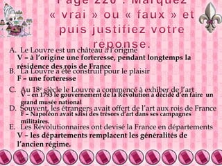 5/9/20119Page 220 : Marquez « vrai » ou « faux » et puis justifiez votre réponse.Le Louvre est un château à l’origine	La Louvre a été construit pour le plaisir 	Au 18e siècle le Louvre a commencé à exhiber de l’artSouvent, les étrangers avait offert de l’art aux rois de FranceLes Révolutionnaires ont devisé la France en départements V – à l’origine une forteresse, pendant longtemps la résidence des rois de FranceF – une forteresseV – en 1793 le gouvernement de la Révolution a décidé d’en faire  un grand musée nationalF – Napoléon avait saisi des trésors d’art dans ses campagnes militaires.V – les départements remplacent les généralités de l’ancien régime.