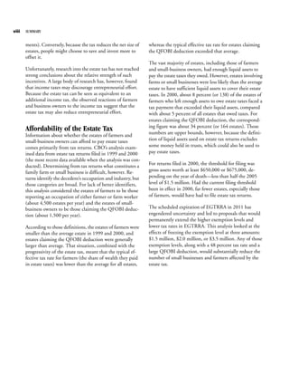 viii   SUMMARY


       ments). Conversely, because the tax reduces the net size of    whereas the typical effective tax rate for estates claiming
       estates, people might choose to save and invest more to        the QFOBI deduction exceeded that average.
       offset it.
                                                                      The vast majority of estates, including those of farmers
       Unfortunately, research into the estate tax has not reached    and small-business owners, had enough liquid assets to
       strong conclusions about the relative strength of such         pay the estate taxes they owed. However, estates involving
       incentives. A large body of research has, however, found       farms or small businesses were less likely than the average
       that income taxes may discourage entrepreneurial effort.       estate to have sufficient liquid assets to cover their estate
       Because the estate tax can be seen as equivalent to an         taxes. In 2000, about 8 percent (or 138) of the estates of
       additional income tax, the observed reactions of farmers       farmers who left enough assets to owe estate taxes faced a
       and business owners to the income tax suggest that the         tax payment that exceeded their liquid assets, compared
       estate tax may also reduce entrepreneurial effort.             with about 5 percent of all estates that owed taxes. For
                                                                      estates claiming the QFOBI deduction, the correspond-
                                                                      ing figure was about 34 percent (or 164 estates). Those
       Affordability of the Estate Tax                                numbers are upper bounds, however, because the defini-
       Information about whether the estates of farmers and
       small-business owners can afford to pay estate taxes           tion of liquid assets used on estate tax returns excludes
       comes primarily from tax returns. CBO’s analysis exam-         some money held in trusts, which could also be used to
       ined data from estate tax returns filed in 1999 and 2000       pay estate taxes.
       (the most recent data available when the analysis was con-
       ducted). Determining from tax returns what constitutes a       For returns filed in 2000, the threshold for filing was
       family farm or small business is difficult, however. Re-       gross assets worth at least $650,000 or $675,000, de-
       turns identify the decedent’s occupation and industry, but     pending on the year of death—less than half the 2005
       those categories are broad. For lack of better identifiers,    level of $1.5 million. Had the current filing threshold
       this analysis considered the estates of farmers to be those    been in effect in 2000, far fewer estates, especially those
       reporting an occupation of either farmer or farm worker        of farmers, would have had to file estate tax returns.
       (about 4,500 estates per year) and the estates of small-
       business owners to be those claiming the QFOBI deduc-          The scheduled expiration of EGTRRA in 2011 has
       tion (about 1,500 per year).                                   engendered uncertainty and led to proposals that would
                                                                      permanently extend the higher exemption levels and
       According to those definitions, the estates of farmers were    lower tax rates in EGTRRA. This analysis looked at the
       smaller than the average estate in 1999 and 2000, and          effects of freezing the exemption level at three amounts:
       estates claiming the QFOBI deduction were generally            $1.5 million, $2.0 million, or $3.5 million. Any of those
       larger than average. That situation, combined with the         exemption levels, along with a 48 percent tax rate and a
       progressivity of the estate tax, meant that the typical ef-    large QFOBI deduction, would substantially reduce the
       fective tax rate for farmers (the share of wealth they paid    number of small businesses and farmers affected by the
       in estate taxes) was lower than the average for all estates,   estate tax.
 