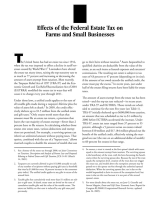 Effects of the Federal Estate Tax on
                              Farms and Small Businesses



T      he United States has had an estate tax since 1916,
when the tax was imposed to offset a decline in tariff rev-
                                                                            go to their heirs without taxation.4 Assets bequeathed to
                                                                            qualified charities are deductible from the value of the
enues caused by World War I.1 Lawmakers have altered                        estate, as are such items as funeral expenses and executors’
the estate tax many times, raising the top statutory rate to                commissions. The resulting net estate is subject to tax
as much as 77 percent and increasing or decreasing the                      rates of 43 percent to 47 percent (depending on its size);
amount of assets exempt from taxation. Most recently,                       if the amount of tax owed exceeds the unified credit, the
the Taxpayer Relief Act of 1997 (TRA-97) and the Eco-                       estate must pay the excess.5 In recent years, just under
nomic Growth and Tax Relief Reconciliation Act of 2001                      half of the estates filing returns have been liable for estate
(EGTRRA) modified the estate tax in ways that will                          taxes.
cause it to change every year through 2011.
                                                                            The amount of assets exempt from the estate tax has been
Under those laws, a unified credit applies to the sum of                    raised—and the top tax rate reduced—in recent years
all taxable gifts made during a taxpayer’s lifetime plus the                under TRA-97 and EGTRRA. Those trends are sched-
value of assets left at death.2 In 2005, the credit effec-                  uled to continue for the next five years (see Table 1).
tively shelters up to $1.5 million from the unified estate                  TRA-97 initially sheltered up to $600,000 from taxation,
and gift taxes.3 Only estates worth more than that
                                                                            an amount that was scheduled to rise to $1 million by
amount must file an estate tax return, a provision that
                                                                            2006 before EGTRRA accelerated the increase. Under
leaves the vast majority of estates exempt—fewer than 2
                                                                            TRA-97, estate tax rates ranged from 37 percent to 55
percent have to file returns. In calculating whether those
                                                                            percent, although a 5 percent surtax on estates valued
estates owe estate taxes, various deductions and exemp-
                                                                            between $10 million and $17.184 million phased out the
tions are permitted. For example, a surviving spouse can
                                                                            benefit of the unified credit, effectively raising the mar-
inherit an unlimited amount without paying taxes. That
option, combined with the use of a “bypass trust,” allows                   ginal tax rate (the rate on an additional dollar of wealth)
married couples to double the amount of wealth that can                     to 60 percent for estates in that range.

                                                                            4. In essence, a trust is created at the first spouse’s death with assets
1. For a history of the estate tax through 2000, see Joint Committee
                                                                               equal to the amount exempt from taxation. The surviving spouse
   on Taxation, Description and Analysis of Present Law and Proposals
                                                                               is the beneficiary of the trust, with the heirs becoming the benefi-
   Relating to Federal Estate and Gift Taxation, JCX-14-01 (March
                                                                               ciaries when the surviving spouse dies. Because the size of the trust
   14, 2001).
                                                                               equals the exemption level, creation of the trust does not trigger
2. Taxpayers are currently allowed to give $11,000 annually to each            the estate tax, and wealth above the exemption amount may be
   of any number of recipients without paying gift taxes (a threshold          passed on to the spouse tax-free through the unlimited spousal
   that rises by $1,000 for every 10 percent increase in the consumer          deduction. When the surviving spouse dies, tax is due on the
   price index). The unified credit applies to any gifts in excess of the      wealth bequeathed to heirs in excess of the exemption level, but
   annual limit.                                                               none is due on the trust because it is not part of the second
                                                                               spouse’s estate.
3. Taxable gifts that cumulatively total more than $1 million are sub-
   ject to gift taxes. At death, estate taxes are levied on the sum of      5. For more details about the estate tax, see Jane G. Gravelle and
   cumulative taxable gifts and the value of the taxable estate. The           Steven Maguire, Estate and Gift Taxes: Economic Issues, Report for
   estate tax liability on that sum is reduced by any gift taxes paid          Congress RL30600 (Congressional Research Service, updated
   previously.                                                                 June 24, 2005).
 
