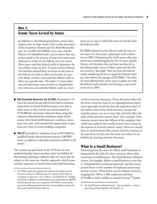 EFFECTS OF THE FEDERAL ESTATE TAX ON FARMS AND SMALL BUSINESSES    3



     Box 1.
     Estate Taxes Levied by States
     In addition to the federal government, many states                 mum tax in cases in which the state tax was less than
     impose taxes on large estates. Prior to the enactment              the federal credit.
     of the Economic Growth and Tax Relief Reconcilia-
     tion Act of 2001 (EGTRRA), every state and the                     EGTRRA phased out the federal credit for state es-
     District of Columbia levied a tax on estates that was              tate taxes over four years, replacing it with a deduc-
     at least equal to the amount of state-level estate taxes           tion in 2005. Eliminating the credit meant that state
     allowed as a credit on the federal estate tax return.              estate taxes would disappear for the 32 states and the
     Most states used that federal credit to determine the              District of Columbia that tied their tax directly to
     size of their estate tax levy: 32 states and the District          the federal credit. Seven of those states and the Dis-
     of Columbia defined their tax levels on the basis of               trict acted to “decouple” their tax from the federal
     the federal tax credit in effect on the date of a per-             credit, redefining the levy to equal the federal credit
     son’s death, and five states used the federal credit in            on a date before the passage of EGTRRA. The other
     effect on a specific date. The other 13 states either              25 states allowed their estate taxes to phase out with
     assessed inheritance taxes on heirs or charged their               the federal credit and thus are levying no state-level
     own estate tax and used the federal credit as a mini-              estate tax in 2005.



B   The Economic Recovery Act of 1981 shortened to 10                   involves minority discounts. Those discounts reflect the
    years the period during which heirs had to continue                 fact that a minority share in an ongoing business opera-
    using farms or closely held businesses to be able to                tion is generally worth less than the equivalent share of
    value assets at their current use and increased to                  the market value of the whole business, because the
    $750,000 the maximum reduction from using that                      majority owners can act in ways that adversely affect the
    valuation; liberalized the conditions under which                   value of the minority owner’s share. (For example, if the
    estates with closely held businesses could pay estates              majority owners were also officers of the company, they
    taxes over time; and extended the opportunity to pay                could enact policies that would increase their income at
    taxes over time to certain holding companies.                       the expense of minority owners’ assets.) Heirs to a family
                                                                        farm or small business often receive minority interests in
B   TRA-97 provided an exclusion of up to $675,000 for                  the operation; in that case, the estate can reduce its tax
    qualified family-owned business-interest (QFOBI)                    liability by claiming minority discounts.
    assets, in addition to the basic exclusion available to all
    estates.7
                                                                        What Is a Small Business?
The current-use provisions in the 1976 law are one                      Examining how the estate tax affects small businesses is
method whereby estates can lower their tax liability by                 hampered by the lack of a clear consensus about what
discounting (claiming a reduced value of ) assets that are              constitutes a small business. The Small Business Adminis-
subject to the estate tax. Another approach, which is par-              tration, for example, defines a small business as one that
ticularly important to family farms and small businesses,               is “independently owned and operated” and that meets
                                                                        certain limits on the number of employees and average
7. EGTRRA implicitly repealed the exclusion for family-owned            annual revenue. Those limits vary by industry, however,
   business interests in 2004 because the amount of the effective       ranging from 100 to 1,500 employees and from
   exemption in that year—$1.5 million—exceeded the $1.3 million
                                                                        $750,000 to $28.5 million in annual revenue.8 Similar
   previously available to small businesses by combining the QFOBI
   and the general estate tax exemption. EGTRRA continued the
   provisions allowing special valuation and tax-deferral options for   8. See Small Business Administration, “Size Standards,” at http://
   farms and small businesses, however.                                    app1.sba.gov/faqs/faqindex.cfm?areaID=15.
 