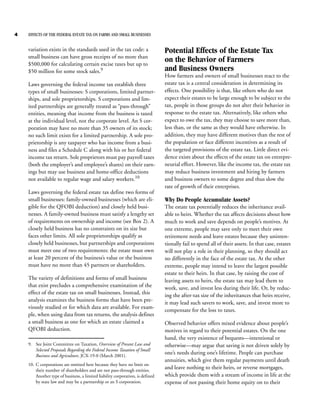 4   EFFECTS OF THE FEDERAL ESTATE TAX ON FARMS AND SMALL BUSINESSES


    variation exists in the standards used in the tax code: a                   Potential Effects of the Estate Tax
    small business can have gross receipts of no more than
    $500,000 for calculating certain excise taxes but up to
                                                                                on the Behavior of Farmers
    $50 million for some stock sales.9                                          and Business Owners
                                                                                How farmers and owners of small businesses react to the
    Laws governing the federal income tax establish three                       estate tax is a central consideration in determining its
    types of small businesses: S corporations, limited partner-                 effects. One possibility is that, like others who do not
    ships, and sole proprietorships. S corporations and lim-                    expect their estates to be large enough to be subject to the
    ited partnerships are generally treated as “pass-through”                   tax, people in those groups do not alter their behavior in
    entities, meaning that income from the business is taxed                    response to the estate tax. Alternatively, like others who
    at the individual level, not the corporate level. An S cor-                 expect to owe the tax, they may choose to save more than,
    poration may have no more than 35 owners of its stock;                      less than, or the same as they would have otherwise. In
    no such limit exists for a limited partnership. A sole pro-                 addition, they may have different motives than the rest of
    prietorship is any taxpayer who has income from a busi-                     the population or face different incentives as a result of
    ness and files a Schedule C along with his or her federal                   the targeted provisions of the estate tax. Little direct evi-
    income tax return. Sole proprietors must pay payroll taxes                  dence exists about the effects of the estate tax on entrepre-
    (both the employer’s and employee’s shares) on their earn-                  neurial effort. However, like the income tax, the estate tax
    ings but may use business and home-office deductions                        may reduce business investment and hiring by farmers
    not available to regular wage and salary workers.10                         and business owners to some degree and thus slow the
                                                                                rate of growth of their enterprises.
    Laws governing the federal estate tax define two forms of
    small businesses: family-owned businesses (which are eli-                   Why Do People Accumulate Assets?
    gible for the QFOBI deduction) and closely held busi-                       The estate tax potentially reduces the inheritance avail-
    nesses. A family-owned business must satisfy a lengthy set                  able to heirs. Whether the tax affects decisions about how
    of requirements on ownership and income (see Box 2). A                      much to work and save depends on people’s motives. At
    closely held business has no constraints on its size but                    one extreme, people may save only to meet their own
    faces other limits. All sole proprietorships qualify as                     retirement needs and leave estates because they uninten-
    closely held businesses, but partnerships and corporations                  tionally fail to spend all of their assets. In that case, estates
    must meet one of two requirements: the estate must own                      will not play a role in their planning, so they should act
    at least 20 percent of the business’s value or the business                 no differently in the face of the estate tax. At the other
    must have no more than 45 partners or shareholders.                         extreme, people may intend to leave the largest possible
                                                                                estate to their heirs. In that case, by raising the cost of
    The variety of definitions and forms of small business                      leaving assets to heirs, the estate tax may lead them to
    that exist precludes a comprehensive examination of the                     work, save, and invest less during their life. Or, by reduc-
    effect of the estate tax on small businesses. Instead, this                 ing the after-tax size of the inheritances that heirs receive,
    analysis examines the business forms that have been pre-
                                                                                it may lead such savers to work, save, and invest more to
    viously studied or for which data are available. For exam-
                                                                                compensate for the loss to taxes.
    ple, when using data from tax returns, the analysis defines
    a small business as one for which an estate claimed a                       Observed behavior offers mixed evidence about people’s
    QFOBI deduction.                                                            motives in regard to their potential estates. On the one
                                                                                hand, the very existence of bequests—intentional or
    9. See Joint Committee on Taxation, Overview of Present Law and             otherwise—may argue that saving is not driven solely by
       Selected Proposals Regarding the Federal Income Taxation of Small
       Business and Agriculture, JCX-19-0 (March 2001).
                                                                                one’s needs during one’s lifetime. People can purchase
                                                                                annuities, which give them regular payments until death
    10. C corporations are omitted here because they have no limit on
        their number of shareholders and are not pass-through entities.
                                                                                and leave nothing to their heirs, or reverse mortgages,
        Another type of business, a limited liability corporation, is defined   which provide them with a stream of income in life at the
        by state law and may be a partnership or an S corporation.              expense of not passing their home equity on to their
 