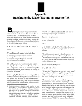 Appendix:
           Translating the Estate Tax into an Income Tax



B         y reducing the return on capital income, the
estate tax affects people in much the same way that an
                                                                            W would have to be included on the left-hand side, un-
                                                                            necessarily complicating the calculation.
income tax does. Calculating the income tax that is
equivalent to the estate tax simply involves equating the                   Equation 1 is equivalent to:
net estates under an income tax and under an estate tax
                                                                            2) 1+r(1-tI) = (1+r)z1/S
(assuming that the decedent reinvested all capital income
in his or her enterprise), as follows:                                      where,
1) W[1+r(1-tI)]s = W(1+r)s - [TE(W[1+r]s) - TE(W)]                          z = 1 - [TE(W[1+r]s) - TE(W)]/[W(1+r)s], or the percent-
                                                                            age of wealth retained after paying the estate tax on
where,
                                                                            earnings.
W = wealth currently available to the individual,
                                                                            The left-hand side of equation 2 describes the one-year
r = annual rate of return on an investment,
                                                                            percentage increase in wealth after paying the income tax.
tI = marginal income tax rate,
                                                                            The right-hand side of equation 2 describes the one-year
s = years remaining in the person’s life, and                               percentage increase in wealth after paying an annuitized
TE(*) = the estate tax function.                                            version of the estate tax.
The left-hand side of the equation is the net estate re-                    Solving equation 2 for tI yields:
maining when the rate of return is reduced by an income
tax. The right-hand side is the net estate remaining when                   3) tI = [(1+r)(1 - z1/s)]/r
the estate is reduced by the estate tax due on earnings ac-
cumulated over s years.1                                                    The term (1-z1/s) is the estate tax generated by one year of
                                                                            returns. Even with the lowest applicable marginal tax rate
Subtracting TE(W), the estate tax on existing wealth, in                    of the estate tax, 43 percent, the equivalent income tax
the bracketed term on the right-hand side is necessary for                  rate can be quite high (see Table A-1).
two reasons. First, the estate tax on existing wealth is a
fixed cost and does not represent an incentive to individ-                  That approach can easily be extended to incorporate
uals. Second, if it was not subtracted, an income tax on                    three important factors. First, the uncertainty of a per-
                                                                            son’s life span can be included by calculating equation 2
1. An alternative method is described in James Poterba, “The Estate
                                                                            for every s and taking the expected value, using the appro-
   Tax and After-Tax Investment Returns,” in Joel Slemrod, ed., Does        priate mortality tables. Second, the analysis assumes that
   Atlas Shrug? The Economic Consequences of Taxing the Rich (New           someone wishes to leave a bequest and saves 100 percent
   York: Russell Sage and Harvard University Press, 2000), pp. 329-         of his or her capital income. If the person does not care
   349. In that method the income tax in a given year is compared to
                                                                            about leaving a bequest, the equivalent income tax rate is
   the expected value of the estate tax in that year (i.e., the probabil-
   ity of dying multiplied by the estate tax due). The method here          zero. The analysis can incorporate a rate of saving of less
   compares the reduction in assets passed to heirs caused by the           than 100 percent of capital income simply by lowering
   income tax and the estate tax.                                           the rate of return. Third, if the decision about whether to
 