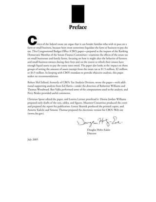 Preface

C        ritics of the federal estate tax argue that it can hinder families who wish to pass on a
farm or small business, because heirs must sometimes liquidate the farm or business to pay the
tax. This Congressional Budget Office (CBO) paper—prepared at the request of the Ranking
Democratic Member of the Senate Finance Committee—examines the effects of the estate tax
on small businesses and family farms, focusing on how it might alter the behavior of farmers
and small-business owners during their lives and on the extent to which their estates have
enough liquid assets to pay the estate taxes owed. The paper also looks at the impact on those
groups of setting the amount of assets exempt from the estate tax at $1.5 million, $2 million,
or $3.5 million. In keeping with CBO’s mandate to provide objective analysis, this paper
makes no recommendations.

Robert McClelland, formerly of CBO’s Tax Analysis Division, wrote the paper—with addi-
tional supporting analysis from Ed Harris—under the direction of Roberton Williams and
Thomas Woodward. Ben Vallis performed some of the computations used in the analysis, and
Perry Beider provided useful comments.

Christian Spoor edited the paper, and Loretta Lettner proofread it. Denise Jordan-Williams
prepared early drafts of the text, tables, and figures. Maureen Costantino produced the cover
and prepared the report for publication. Lenny Skutnik produced the printed copies, and
Annette Kalicki and Simone Thomas prepared the electronic version for CBO’s Web site
(www.cbo.gov).




                                                         Douglas Holtz-Eakin
                                                         Director

July 2005
 