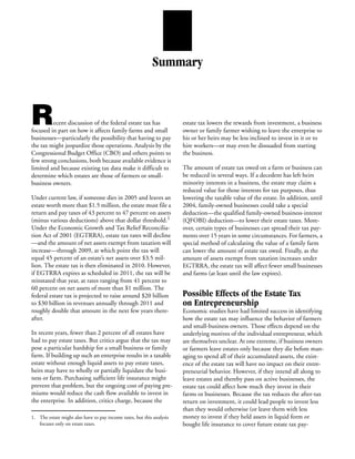 Summary



R        ecent discussion of the federal estate tax has
focused in part on how it affects family farms and small
                                                                       estate tax lowers the rewards from investment, a business
                                                                       owner or family farmer wishing to leave the enterprise to
businesses—particularly the possibility that having to pay             his or her heirs may be less inclined to invest in it or to
the tax might jeopardize those operations. Analysis by the             hire workers—or may even be dissuaded from starting
Congressional Budget Office (CBO) and others points to                 the business.
few strong conclusions, both because available evidence is
limited and because existing tax data make it difficult to             The amount of estate tax owed on a farm or business can
determine which estates are those of farmers or small-                 be reduced in several ways. If a decedent has left heirs
business owners.                                                       minority interests in a business, the estate may claim a
                                                                       reduced value for those interests for tax purposes, thus
Under current law, if someone dies in 2005 and leaves an               lowering the taxable value of the estate. In addition, until
estate worth more than $1.5 million, the estate must file a            2004, family-owned businesses could take a special
return and pay taxes of 43 percent to 47 percent on assets             deduction—the qualified family-owned business-interest
(minus various deductions) above that dollar threshold.1               (QFOBI) deduction—to lower their estate taxes. More-
Under the Economic Growth and Tax Relief Reconcilia-                   over, certain types of businesses can spread their tax pay-
tion Act of 2001 (EGTRRA), estate tax rates will decline               ments over 15 years in some circumstances. For farmers, a
—and the amount of net assets exempt from taxation will                special method of calculating the value of a family farm
increase—through 2009, at which point the tax will                     can lower the amount of estate tax owed. Finally, as the
equal 45 percent of an estate’s net assets over $3.5 mil-              amount of assets exempt from taxation increases under
lion. The estate tax is then eliminated in 2010. However,              EGTRRA, the estate tax will affect fewer small businesses
if EGTRRA expires as scheduled in 2011, the tax will be                and farms (at least until the law expires).
reinstated that year, at rates ranging from 41 percent to
60 percent on net assets of more than $1 million. The
federal estate tax is projected to raise around $20 billion            Possible Effects of the Estate Tax
to $30 billion in revenues annually through 2011 and                   on Entrepreneurship
roughly double that amount in the next few years there-                Economic studies have had limited success in identifying
after.                                                                 how the estate tax may influence the behavior of farmers
                                                                       and small-business owners. Those effects depend on the
In recent years, fewer than 2 percent of all estates have              underlying motives of the individual entrepreneur, which
had to pay estate taxes. But critics argue that the tax may            are themselves unclear. At one extreme, if business owners
pose a particular hardship for a small business or family              or farmers leave estates only because they die before man-
farm. If building up such an enterprise results in a taxable           aging to spend all of their accumulated assets, the exist-
estate without enough liquid assets to pay estate taxes,               ence of the estate tax will have no impact on their entre-
heirs may have to wholly or partially liquidate the busi-              preneurial behavior. However, if they intend all along to
ness or farm. Purchasing sufficient life insurance might               leave estates and thereby pass on active businesses, the
prevent that problem, but the ongoing cost of paying pre-              estate tax could affect how much they invest in their
miums would reduce the cash flow available to invest in                farms or businesses. Because the tax reduces the after-tax
the enterprise. In addition, critics charge, because the               return on investment, it could lead people to invest less
                                                                       than they would otherwise (or leave them with less
1. The estate might also have to pay income taxes, but this analysis   money to invest if they held assets in liquid form or
   focuses only on estate taxes.                                       bought life insurance to cover future estate tax pay-
 