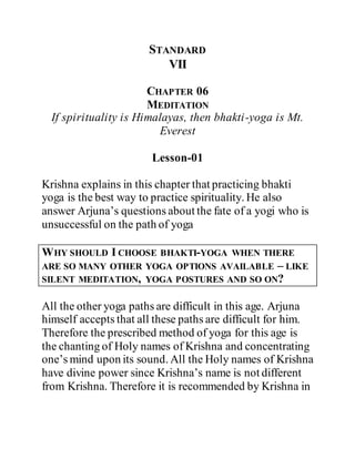 STANDARD
VII
CHAPTER 06
MEDITATION
If spirituality is Himalayas, then bhakti-yoga is Mt.
Everest
Lesson-01
Krishna explains in this chapter that practicing bhakti
yoga is the best way to practice spirituality. He also
answer Arjuna’s questions about the fate of a yogi who is
unsuccessful on the path of yoga
WHY SHOULD I CHOOSE BHAKTI-YOGA WHEN THERE
ARE SO MANY OTHER YOGA OPTIONS AVAILABLE – LIKE
SILENT MEDITATION, YOGA POSTURES AND SO ON?
All the other yoga paths are difficult in this age. Arjuna
himself accepts that all these paths are difficult for him.
Therefore the prescribed method of yoga for this age is
the chanting of Holy names of Krishna and concentrating
one’s mind upon its sound. All the Holy names of Krishna
have divine power since Krishna’s name is not different
from Krishna. Therefore it is recommended by Krishna in
 