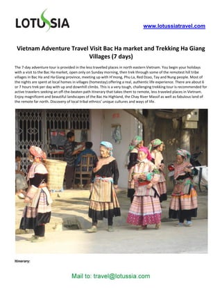 www.lotussiatravel.com



 Vietnam Adventure Travel Visit Bac Ha market and Trekking Ha Giang
                          Villages (7 days)
The 7-day adventure tour is provided in the less travelled places in north eastern Vietnam. You begin your holidays
with a visit to the Bac Ha market, open only on Sunday morning, then trek through some of the remotest hill tribe
villages in Bac Ha and Ha Giang province, meeting up with H’mong, Phu La, Red Dzao, Tay and Nung people. Most of
the nights are spent at local homes in villages (homestay) offering a real, authentic life experience. There are about 6
or 7 hours trek per day with up and downhill climbs. This is a very tough, challenging trekking tour is recommended for
active travelers seeking an off-the-beaten path itinerary that takes them to remote, less traveled places in Vietnam.
Enjoy magnificent and beautiful landscapes of the Bac Ha Highland, the Chay River Massif as well as fabulous land of
the remote far north. Discovery of local tribal ethnics’ unique cultures and ways of life.




Itinerary:
 