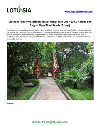 www.lotussiatravel.com



  Vietnam Family Vacations: Travel Hanoi Tam Coc Hoa Lu Halong Bay
                  Saigon Phan Thiet Beach (7 days)
This 7-day tour is specially customized by the Hanoi based tour operator for small group holidays touring in Vietnam.
The multi activity tour takes you to different part of Vietnam including Vietnam’s capital, Tam Coc, Hoa Lu, Ninh Binh
provinc, Halong bay, Ho Chi Minh city, Saigon and Mui ne beach, Phan Thiet. Active outdoor activities such as
countryside cycle, sea kayak padlling re added to the tour to make sure that both parents and children can have a
comfortable journey.




Itinerary:
 