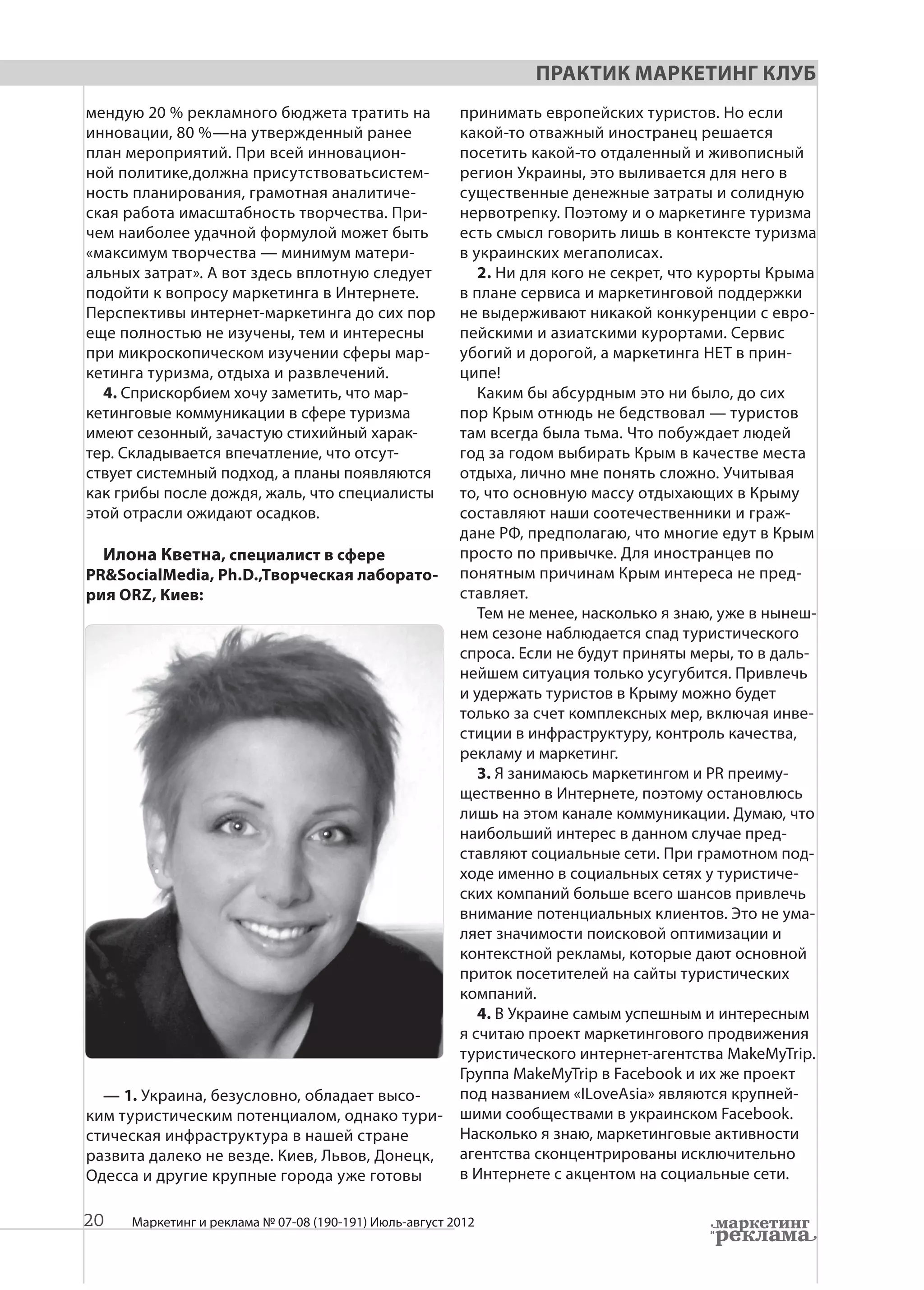 Практик Маркетинг Клуб
мендую 20 % рекламного бюджета тратить на               принимать европейских туристов. Но если
инновации, 80 %—на утвержденный ранее                   какой-то отважный иностранец решается
план мероприятий. При всей инновацион-                  посетить какой-то отдаленный и живописный
ной политике,должна присутствоватьсистем-               регион Украины, это выливается для него в
ность планирования, грамотная аналитиче-                существенные денежные затраты и солидную
ская работа имасштабность творчества. При-              нервотрепку. Поэтому и о маркетинге туризма
чем наиболее удачной формулой может быть                есть смысл говорить лишь в контексте туризма
«максимум творчества — минимум матери-                  в украинских мегаполисах.
альных затрат». А вот здесь вплотную следует               2. Ни для кого не секрет, что курорты Крыма
подойти к вопросу маркетинга в Интернете.               в плане сервиса и маркетинговой поддержки
Перспективы интернет-маркетинга до сих пор              не выдерживают никакой конкуренции с евро-
еще полностью не изучены, тем и интересны               пейскими и азиатскими курортами. Сервис
при микроскопическом изучении сферы мар-                убогий и дорогой, а маркетинга НЕТ в прин-
кетинга туризма, отдыха и развлечений.                  ципе!
  4. Cприскорбием хочу заметить, что мар-                  Каким бы абсурдным это ни было, до сих
кетинговые коммуникации в сфере туризма                 пор Крым отнюдь не бедствовал — туристов
имеют сезонный, зачастую стихийный харак-               там всегда была тьма. Что побуждает людей
тер. Складывается впечатление, что отсут-               год за годом выбирать Крым в качестве места
ствует системный подход, а планы появляются             отдыха, лично мне понять сложно. Учитывая
как грибы после дождя, жаль, что специалисты            то, что основную массу отдыхающих в Крыму
этой отрасли ожидают осадков.                           составляют наши соотечественники и граж-
                                                        дане РФ, предполагаю, что многие едут в Крым
  Илона Кветна, специалист в сфере                      просто по привычке. Для иностранцев по
PR&SocialMedia, Ph.D.,Творческая лаборато-              понятным причинам Крым интереса не пред-
рия ORZ, Киев:                                          ставляет.
                                                           Тем не менее, насколько я знаю, уже в нынеш-
                                                        нем сезоне наблюдается спад туристического
                                                        спроса. Если не будут приняты меры, то в даль-
                                                        нейшем ситуация только усугубится. Привлечь
                                                        и удержать туристов в Крыму можно будет
                                                        только за счет комплексных мер, включая инве-
                                                        стиции в инфраструктуру, контроль качества,
                                                        рекламу и маркетинг.
                                                           3. Я занимаюсь маркетингом и PR преиму-
                                                        щественно в Интернете, поэтому остановлюсь
                                                        лишь на этом канале коммуникации. Думаю, что
                                                        наибольший интерес в данном случае пред-
                                                        ставляют социальные сети. При грамотном под-
                                                        ходе именно в социальных сетях у туристиче-
                                                        ских компаний больше всего шансов привлечь
                                                        внимание потенциальных клиентов. Это не ума-
                                                        ляет значимости поисковой оптимизации и
                                                        контекстной рекламы, которые дают основной
                                                        приток посетителей на сайты туристических
                                                        компаний.
                                                           4. В Украине самым успешным и интересным
                                                        я считаю проект маркетингового продвижения
                                                        туристического интернет-агентства MakeMyTrip.
                                                        Группа MakeMyTrip в Facebook и их же проект
  — 1. Украина, безусловно, обладает высо-              под названием «ILoveAsia» являются крупней-
ким туристическим потенциалом, однако тури-             шими сообществами в украинском Facebook.
стическая инфраструктура в нашей стране                 Насколько я знаю, маркетинговые активности
развита далеко не везде. Киев, Львов, Донецк,           агентства сконцентрированы исключительно
Одесса и другие крупные города уже готовы               в Интернете с акцентом на социальные сети.

20   Маркетинг и реклама № 07-08 (190-191) Июль-август 2012
 