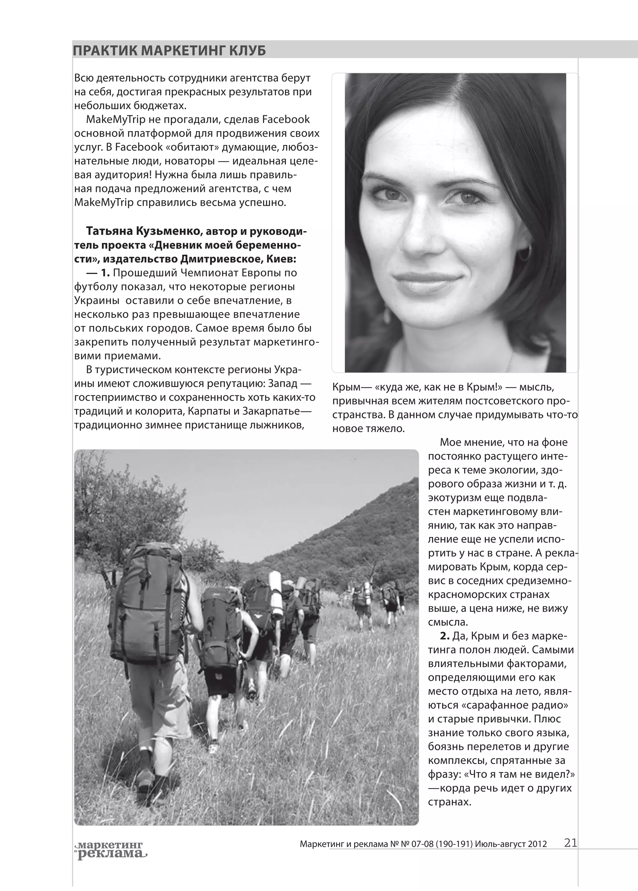 Практик Маркетинг Клуб
Всю деятельность сотрудники агентства берут
на себя, достигая прекрасных результатов при
небольших бюджетах.
  MakeMyTrip не прогадали, сделав Facebook
основной платформой для продвижения своих
услуг. В Facebook «обитают» думающие, любоз-
нательные люди, новаторы — идеальная целе-
вая аудитория! Нужна была лишь правиль-
ная подача предложений агентства, с чем
MakeMyTrip справились весьма успешно.

  Татьяна Кузьменко, автор и руководи-
тель проекта «Дневник моей беременно-
сти», издательство Дмитриевское, Киев:
  — 1. Прошедший Чемпионат Европы по
футболу показал, что некоторые регионы
Украины оставили о себе впечатление, в
несколько раз превышающее впечатление
от польських городов. Самое время было бы
закрепить полученный результат маркетинго-
вими приемами.
  В туристическом контексте регионы Укра-
ины имеют сложившуюся репутацию: Запад —       Крым— «куда же, как не в Крым!» — мысль,
гостеприимство и сохраненность хоть каких-то   привычная всем жителям постсоветского про-
традиций и колорита, Карпаты и Закарпатье—     странства. В данном случае придумывать что-то
традиционно зимнее пристанище лыжников,        новое тяжело.
                                                                   Мое мнение, что на фоне
                                                                 постоянко растущего инте-
                                                                 реса к теме экологии, здо-
                                                                 рового образа жизни и т. д.
                                                                 экотуризм еще подвла-
                                                                 стен маркетинговому вли-
                                                                 янию, так как это направ-
                                                                 ление еще не успели испо-
                                                                 ртить у нас в стране. А рекла-
                                                                 мировать Крым, корда сер-
                                                                 вис в соседних средиземно-
                                                                 красноморских странах
                                                                 выше, а цена ниже, не вижу
                                                                 смысла.
                                                                   2. Да, Крым и без марке-
                                                                 тинга полон людей. Самыми
                                                                 влиятельными факторами,
                                                                 определяющими его как
                                                                 место отдыха на лето, явля-
                                                                 ються «сарафанное радио»
                                                                 и старые привычки. Плюс
                                                                 знание только свого языка,
                                                                 боязнь перелетов и другие
                                                                 комплексы, спрятанные за
                                                                 фразу: «Что я там не видел?»
                                                                 —корда речь идет о других
                                                                 странах.


                                        Маркетинг и реклама № № 07-08 (190-191) Июль-август 2012   21
 