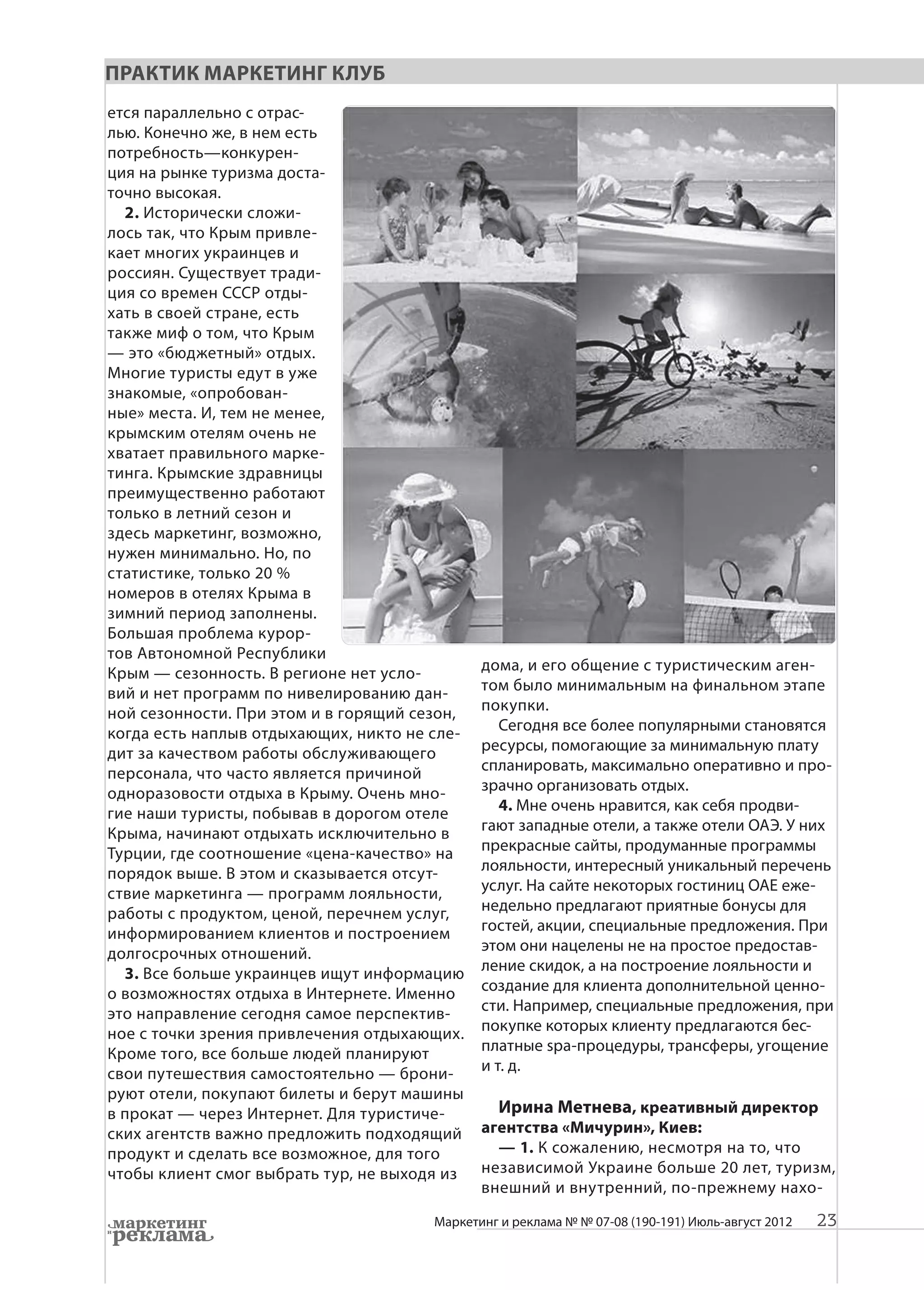 Практик Маркетинг Клуб
ется параллельно с отрас-
лью. Конечно же, в нем есть
потребность—конкурен-
ция на рынке туризма доста-
точно высокая.
  2. Исторически сложи-
лось так, что Крым привле-
кает многих украинцев и
россиян. Существует тради-
ция со времен СССР отды-
хать в своей стране, есть
также миф о том, что Крым
— это «бюджетный» отдых.
Многие туристы едут в уже
знакомые, «опробован-
ные» места. И, тем не менее,
крымским отелям очень не
хватает правильного марке-
тинга. Крымские здравницы
преимущественно работают
только в летний сезон и
здесь маркетинг, возможно,
нужен минимально. Но, по
статистике, только 20 %
номеров в отелях Крыма в
зимний период заполнены.
Большая проблема курор-
тов Автономной Республики
Крым — сезонность. В регионе нет усло-        дома, и его общение с туристическим аген-
вий и нет программ по нивелированию дан-      том было минимальным на финальном этапе
ной сезонности. При этом и в горящий сезон,   покупки.
когда есть наплыв отдыхающих, никто не сле-      Сегодня все более популярными становятся
дит за качеством работы обслуживающего        ресурсы, помогающие за минимальную плату
персонала, что часто является причиной        спланировать, максимально оперативно и про-
одноразовости отдыха в Крыму. Очень мно-      зрачно организовать отдых.
гие наши туристы, побывав в дорогом отеле        4. Мне очень нравится, как себя продви-
Крыма, начинают отдыхать исключительно в      гают западные отели, а также отели ОАЭ. У них
Турции, где соотношение «цена-качество» на    прекрасные сайты, продуманные программы
порядок выше. В этом и сказывается отсут-     лояльности, интересный уникальный перечень
ствие маркетинга — программ лояльности,       услуг. На сайте некоторых гостиниц ОАЕ еже-
работы с продуктом, ценой, перечнем услуг,    недельно предлагают приятные бонусы для
информированием клиентов и построением        гостей, акции, специальные предложения. При
долгосрочных отношений.                       этом они нацелены не на простое предостав-
  3. Все больше украинцев ищут информацию     ление скидок, а на построение лояльности и
о возможностях отдыха в Интернете. Именно     создание для клиента дополнительной ценно-
это направление сегодня самое перспектив-     сти. Например, специальные предложения, при
ное с точки зрения привлечения отдыхающих.    покупке которых клиенту предлагаются бес-
Кроме того, все больше людей планируют        платные spa-процедуры, транcферы, угощение
свои путешествия самостоятельно — брони-      и т. д.
руют отели, покупают билеты и берут машины
в прокат — через Интернет. Для туристиче-       Ирина Метнева, креативный директор
ских агентств важно предложить подходящий     агентства «Мичурин», Киев:
продукт и сделать все возможное, для того       — 1. К сожалению, несмотря на то, что
чтобы клиент смог выбрать тур, не выходя из   независимой Украине больше 20 лет, туризм,
                                              внешний и внутренний, по-прежнему нахо-

                                       Маркетинг и реклама № № 07-08 (190-191) Июль-август 2012   23
 