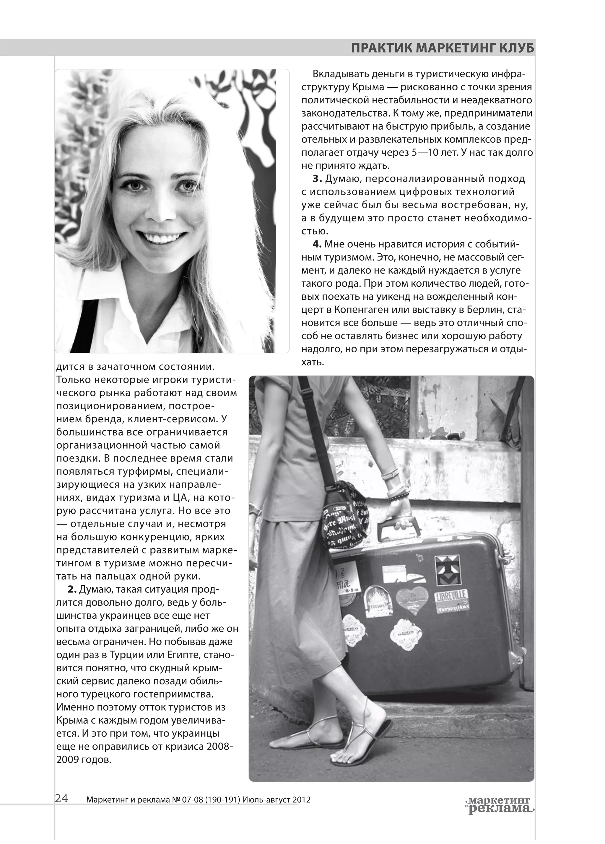 Практик Маркетинг Клуб
                                                          Вкладывать деньги в туристическую инфра-
                                                        структуру Крыма — рискованно с точки зрения
                                                        политической нестабильности и неадекватного
                                                        законодательства. К тому же, предприниматели
                                                        рассчитывают на быструю прибыль, а создание
                                                        отельных и развлекательных комплексов пред-
                                                        полагает отдачу через 5—10 лет. У нас так долго
                                                        не принято ждать.
                                                          3. Думаю, персонализированный подход
                                                        с использованием цифровых технологий
                                                        уже сейчас был бы весьма востребован, ну,
                                                        а в будущем это просто станет необходимо-
                                                        стью.
                                                          4. Мне очень нравится история с событий-
                                                        ным туризмом. Это, конечно, не массовый сег-
                                                        мент, и далеко не каждый нуждается в услуге
                                                        такого рода. При этом количество людей, гото-
                                                        вых поехать на уикенд на вожделенный кон-
                                                        церт в Копенгаген или выставку в Берлин, ста-
                                                        новится все больше — ведь это отличный спо-
                                                        соб не оставлять бизнес или хорошую работу
                                                        надолго, но при этом перезагружаться и отды-
дится в зачаточном состоянии.                           хать.
Только некоторые игроки туристи-
ческого рынка работают над своим
позиционированием, построе-
нием бренда, клиент-сервисом. У
большинства все ограничивается
организационной частью самой
поездки. В последнее время стали
появляться турфирмы, специали-
зирующиеся на узких направле-
ниях, видах туризма и ЦА, на кото-
рую рассчитана услуга. Но все это
— отдельные случаи и, несмотря
на большую конкуренцию, ярких
представителей с развитым марке-
тингом в туризме можно пересчи-
тать на пальцах одной руки.
  2. Думаю, такая ситуация прод-
лится довольно долго, ведь у боль-
шинства украинцев все еще нет
опыта отдыха заграницей, либо же он
весьма ограничен. Но побывав даже
один раз в Турции или Египте, стано-
вится понятно, что скудный крым-
ский сервис далеко позади обиль-
ного турецкого гостеприимства.
Именно поэтому отток туристов из
Крыма с каждым годом увеличива-
ется. И это при том, что украинцы
еще не оправились от кризиса 2008-
2009 годов.


24   Маркетинг и реклама № 07-08 (190-191) Июль-август 2012
 
