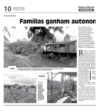 nova esperança
Famílias ganham autonomi
No próximo mês,
três anos depois da
entrega das casas,
uma nova esperança
está prestes a se
tornar realidade; a
Lavanderia Solidária
será inaugurada no
conjunto habitacional
para que os moradores
possam trabalhar em
sistema de cooperativa
QUARTA-FEIRA
7 de agosto de 2013
10 GUARUJÁ
Diário Oficial D
R
eduzir as desigualda-
des sociais é a meta da
Prefeitura, que realiza
políticas públicas de ha-
bitação, assistência social, desen-
volvimento econômico e educação
ambiental para garantir às famílias
em situação de vulnerabilidade so-
cial uma condição de vida melhor.
Com as famílias que sobreviveram
por décadas às margens do Canal
Acaraúnãofoidiferente.Apartirda
união de forças do Município com
oGovernoFederal,aONGHabitat
paraaHumanidade,a
empresa Dow Quími-
ca, Caixa Econômica
Federal(CEF),Whirl-
pool Latin América,
ConsuladodaMulher
e a comunidade, a
Prefeitura conseguiu
construir junto com
os parceiros o Conjunto Habita-
cional Vila Nova Esperança para
32 famílias.
Localizado na Avenida Atlân-
tica, 1.005, no Pae Cará, as mora-
dias foram entregues aos morado-
res em setembro de 2010. A partir
de então, as enchentes do Canal
Acaraú, que traziam lama para
dentro de casa e tiravam o sono
dos moradores por temerem que
seus barracos fossem arrastados
pelas águas, passaram a fazer parte
do passado.
N
sas d
dois
ban
truí
mod
prio
con
imp
sufi
a co
pess
Mun
a H
term
cons
lidá
de r
Vila
N
depo
gou
se to
Soli
rada
Con
pela
No
trab
rativ
hom
San
po t
lava
fam
res d
e do
de A
(PA
por
sion
rece
imp
man
rem
Famílias sã
preparad
para
independên
financeir
As famílias, que hoje residem no Conjunto Habitacional Vila Nova Esperança, moravam em palafitas
às margens do Canal Acaraú, em situação de risco e vulnerabilidade social
MUTIRÃO -
Moradores
do bairro,
integrantes
da ONG
Habitat Brasil
e da empresa
Dow Química,
servidores
públicos
municipais e
voluntários
internacionais
participaram
da construção
das casas
ANTES
DURANTE
Fotos/PMG
 