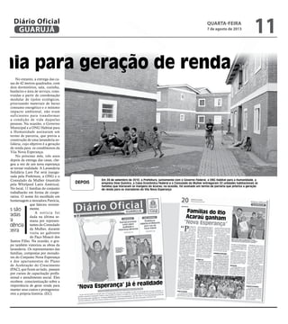 mia para geração de renda
al
es
va
l QUARTA-FEIRA
7 de agosto de 2013
11GUARUJÁ
Diário Oficial
lda-
a da
liza
e ha-
sen-
ação
ílias
e so-
hor.
ram
anal
irda
com
bitat
bita-
para
lân-
ora-
ado-
artir
anal
para
ono
que
ados
arte
No entanto, a entrega das ca-
sas de 42 metros quadrados, com
dois dormitórios, sala, cozinha,
banheiro e área de serviço, cons-
truídas a partir de coordenação
modular de tijolos ecológicos,
priorizando materiais de baixo
consumo energético e o mínimo
impacto ambiental, não eram
suficientes para transformar
a condição de vida daquelas
pessoas. Na ocasião, o Governo
Municipal e a ONG Habitat para
a Humanidade assinaram um
termo de parceria, que previa a
construção de uma lavanderia so-
lidária, cujo objetivo é a geração
de renda para os condôminos da
Vila Nova Esperança.
No próximo mês, três anos
depois da entrega das casas, che-
gou a vez de um nova esperança
se tornar realidade. A Lavanderia
Solidária Lave Pat será inaugu-
rada pela Prefeitura, a ONG e o
Consulado da Mulher (mantido
pela Whirlpool Latin América).
No local, 11 famílias do conjunto
trabalharão em forma de coope-
rativa. O nome foi escolhido em
homenagem a moradora Patrícia,
que faleceu recente-
mente.
A notícia foi
dada na última se-
mana por represen-
tantes do Consulado
da Mulher, durante
visita ao gabinete
do Paço Moacir dos
Santos Filho. Na ocasião, o gru-
po também vistoriou as obras da
lavanderia. Os representantes das
famílias, compostas por morado-
res do Conjunto Nova Esperança
e dos apartamentos do Plano
de Aceleração do Crescimento
(PAC), que ficam ao lado, passam
por cursos de capacitação profis-
sional e atendimento social. Eles
recebem conscientização sobre a
importância de gerar renda para
manter seus custos e protagoniza-
rem a própria história. (EC)
amílias são
reparadas
para
ependência
inanceira
Em 28 de setembro de 2010, a Prefeitura, juntamente com o Governo Federal, a ONG Habitat para a Humanidade, a
empresa Dow Química, a Caixa Econômica Federal e o Consulado da Mulher entregaram 32 unidades habitacionais às
famílias que moravam às margens do Acaraú; na ocasião, foi assinado um termo de parceria que prioriza a geração
de renda para os moradores do Vila Nova Esperança
DEPOIS
RobertoSanderJr.
 