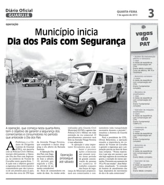 operação
Município inicia
Dia dos Pais com Segurança
A operação, que começa nesta quarta-feira,
tem o objetivo de garantir a segurança dos
comerciantes e consumidores no período
que antecede o Dia dos Pais
Operação
prossegue
até sábado
A
Prefeitura e a Câ-
mara de Dirigentes
Lojistas de Guarujá
(CDL), em parceria
com as Polícias Civil e Militar,
iniciam efetivamente a Opera-
ção Dia dos Pais com Seguran-
ça, no comércio de Vicente de
Carvalho nesta quarta-feira, 7.
A ação tem o objetivo garantir
a segurança dos comerciantes e
consumidores que vão à procu-
ra de um presente para os pais,
em uma das cerca de 250 lojas
da Avenida Thiago Ferreira,
que compõem o maior shop-
ping a céu aberto da Baixada
Santista.
A Operação Dia
dos Pais com Segu-
rança será realizada
de hoje a sábado,
10, período que,
segundo a CDL,
há previsão de au-
mento considerável
do fluxo de consumidores em
razão da data. As rondas serão
realizadas pela Guarda Civil
Municipal (GCM) e agentes das
Polícias Civil e Militar em toda
extensão da via comercial. O
patrulhamento ostensivo será
feito na Avenida Thiago Ferreira
e ruas adjacentes.
“A operação é uma impor-
tante ferramenta para com-
bater e prevenir
ações criminosas
que possam ocor-
rer nesse período
de grande concen-
tração de pessoas
no comércio. O
trabalho conjunto
das forças de segu-
rança do Município proporcio-
nará aos comerciantes e con-
sumidores toda tranquilidade
necessária durante o período”,
ressaltou a diretora da Guarda
Municipal.
Para o presidente da CDL,
Olivan Belarmino, a operação
ressalta a importância do co-
mércio de Vicente de Carvalho
e garante a segurança que a po-
pulação precisa na hora de fazer
suas compras. “Nossa expecta-
tiva é que seja um sucesso e que
não haja registros de ocorrências
graves, a exemplo de outras ope-
rações. Prevemos um aumento de
3% a 5% nas vendas”, disse Belar-
mino, ressaltando: “A extensão
do horário de atendimento das
lojas dependerá do movimento
do dia e de cada comerciante”.
vagas
do
PAT
• Auxiliar de manutenção
elétrica e hidráulica
1 vaga
6 meses de experiência
com comprovação em
CTPS
Ensino Médio completo
Curso de elétrica, NR 10 e
Carpintaria.
• Motorista carreteiro
9 vagas
6 meses de experiência
com comprovação em
CTPS
Ensino Fundamental
completo
• Mecânico de
empilhadeira
1 vaga
6 meses de experiência
com comprovação em
CTPS
Ensino Fundamental
completo
• Operador de máquina
empilhadeira
2 vagas
6 meses de experiência
com comprovação em
CTPS
Ensino Fundamental
COMPLETO.
• Caldeireiro de
manutenção
2 vagas
6 meses de experiência
com comprovação em
CTPS
Ensino Fundamental
completo
• Motorista de
automóveis
1 vaga
6 meses de experiência
com comprovação em
CTPS
Ensino Médio completo
• Operador de loja
4 vagas
6 meses de experiência
com comprovação em
CTPS
Ensino Médio completo
PedroRezende
quarta-feira
7 de agosto de 2013
3GUARUJÁ
Diário Oficial
 