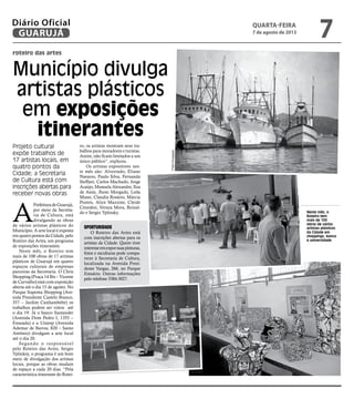 Neste mês, o
Roteiro tem
mais de 100
obras de vários
artistas plásticos
da Cidade em
shoppings, banco
e universidade
roteiro das artes
Município divulga
artistas plásticos
em exposições
itinerantes
Projeto cultural
expõe trabalhos de
17 artistas locais, em
quatro pontos da
Cidade; a Secretaria
de Cultura está com
inscrições abertas para
receber novas obras
A
PrefeituradeGuarujá,
por meio da Secreta-
ria de Cultura, está
divulgando as obras
de vários artistas plásticos do
Município. A arte local é exposta
em quatro pontos da Cidade, pelo
Roteiro das Artes, um programa
de exposições itinerantes.
Neste mês, o Roteiro tem
mais de 100 obras de 17 artistas
plásticos de Guarujá em quatro
espaços culturais de empresas
parceiras da Secretaria. O Chris
Shopping (Praça 14 Bis – Vicente
de Carvalho) está com exposição
aberta até o dia 15 de agosto. No
Parque Itapema Shopping (Ave-
nida Presidente Castelo Branco,
357 – Jardim Cunhambebe) os
trabalhos podem ser vistos até
o dia 19. Já o banco Santander
(Avenida Dom Pedro I, 1355 –
Enseada) e a Uniesp (Avenida
Ademar de Barros, 820 – Santo
Antônio) divulgam a arte local
até o dia 20.
Segundo o responsável
pelo Roteiro das Artes, Sergio
Yplinksy, o programa é um bom
meio de divulgação dos artistas
locais, porque as obras mudam
de espaço a cada 20 dias. “Pela
característica itinerante do Rotei-
ro, os artistas mostram seus tra-
balhos para moradores e turistas.
Assim, não ficam limitados a um
único público”, explicou.
Os artistas expositores nes-
te mês são: Alvorindo, Eliane
Navarro, Paulo Silva, Fernanda
Steffani, Carlos Machado, Jorge
Araújo, Manuela Alexandre, Ilza
de Assis, Jhoni Morgado, Leda
Mussi, Claudia Rosário, Márcia
Pontes, Alice Mazzine, Cleide
Cenedesi, Veraza Mora, Reinal-
do e Sergio Yplinsky.
Oportunidade
O Roteiro das Artes está
com inscrições abertas para os
artistas da Cidade. Quem tiver
interesseemexporsuaspinturas,
fotos e esculturas pode compa-
recer à Secretaria de Cultura,
localizada na Avenida Presi-
dente Vargas, 266, no Parque
Estuário. Outras informações
pelo telefone 3384-3027.
FotosDivulgação
quarta-feira
7 de agosto de 2013
7GUARUJÁ
Diário Oficial
 
