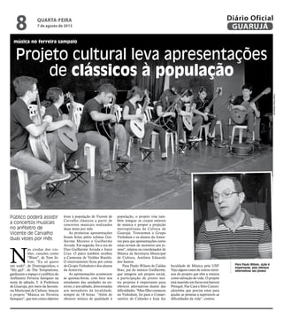 música no ferreira sampaio
Projeto cultural leva apresentações
de clássicos à população
Público poderá assistir
a concertos musicais
no anfitetro de
Vicente de Carvalho
duas vezes por mês
Para Paulo Wilson, ação é
importante, pois oferece
alternativas aos jovens
N
as cordas dos vio-
lões, canções como
"Wave", de Tom Jo-
bim; "Eu só quero
um xodó", de Dominguinhos, e
"My girl", de The Temptations,
ganharam o espaço e o público do
Anfiteatro Ferreira Sampaio na
noite de sábado, 3. A Prefeitura
de Guarujá, por meio da Secreta-
ria Municipal de Cultura, lançou
o projeto "Música no Ferreira
Sampaio", que tem como objetivo
levar à população de Vicente de
Carvalho clássicos a partir de
concertos musicais realizados
duas vezes por mês.
As primeiras apresentações
foram feitas pelos solistas Gui-
lherme Moreno e Guilherme
Arruda. Em seguida, foi a vez do
Duo Guilherme Arruda e Joyce
Cruz. O palco também recebeu
a Camerata de Violões Brasilis.
O encerramento ficou por conta
do Grupo Violodum e dos alunos
da Amorvin.
As apresentações acontecem
às quintas-feiras, com foco nos
estudantes das unidades no en-
torno, e aos sábado, direcionadas
aos moradores da localidade,
sempre às 18 horas. “Além de
oferecer música de qualidade à
população, o projeto visa tam-
bém integrar os corpos estáveis
de música e propor a projeção
metropolitana da Cultura de
Guarujá. Trouxemos o Grupo
Violodum e os alunos da Amor-
vin para que apresentações como
estas sirvam de incentivo aos jo-
vens", relatou ou coordenador de
Música da Secretaria Municipal
de Cultura, Antônio Eduardo
dos Santos.
Para Paulo Wilson de Caldas
Braz, pai do músico Guilherme,
que integrou um projeto social,
a participação de jovens nes-
tes projetos é importante para
oferecer alternativas diante das
dificuldades. "Meu filho começou
no Violodum, foi para o Conser-
vatório de Cubatão e hoje faz
faculdade de Música pela USP.
Vejo alguns casos de outros meni-
nos do projeto que têm a música
como salvação de vida. O projeto
está inserido em focos nos bairros
Perequê, Pae Cará e Sítio Concei-
çãozinha que precisa estar para
ajudar as pessoas a superarem as
dificuldades da vida", contou.
FotosPedroRezende
quarta-feira
7 de agosto de 2013
8 GUARUJÁ
Diário Oficial
 