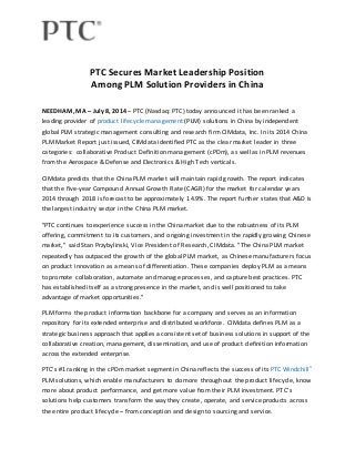 PTC Secures Market Leadership Position 
Among PLM Solution Providers in China 
NEEDHAM, MA – July 8, 2014 – PTC (Nasdaq: PTC) today announced it has been ranked a 
leading provider of product lifecycle management (PLM) solutions in China by independent 
global PLM strategic management consulting and research firm CIMdata, Inc. In its 2014 China 
PLM Market Report just issued, CIMdata identified PTC as the clear market leader in three 
categories: collaborative Product Definition management (cPDm), as well as in PLM revenues 
from the Aerospace & Defense and Electronics & High Tech verticals. 
CIMdata predicts that the China PLM market will maintain rapid growth. The report indicates 
that the five-year Compound Annual Growth Rate (CAGR) for the market for calendar years 
2014 through 2018 is forecast to be approximately 14.9%. The report further states that A&D is 
the largest industry sector in the China PLM market. 
"PTC continues to experience success in the China market due to the robustness of its PLM 
offering, commitment to its customers, and ongoing investment in the rapidly growing Chinese 
market," said Stan Przybylinski, Vice President of Research, CIMdata. "The China PLM market 
repeatedly has outpaced the growth of the global PLM market, as Chinese manufacturers focus 
on product innovation as a means of differentiation. These companies deploy PLM as a means 
to promote collaboration, automate and manage processes, and capture best practices. PTC 
has established itself as a strong presence in the market, and is well positioned to take 
advantage of market opportunities." 
PLM forms the product information backbone for a company and serves as an information 
repository for its extended enterprise and distributed workforce. CIMdata defines PLM as a 
strategic business approach that applies a consistent set of business solutions in support of the 
collaborative creation, management, dissemination, and use of product defini tion information 
across the extended enterprise. 
PTC's #1 ranking in the cPDm market segment in China reflects the success of its PTC Windchill® 
PLM solutions, which enable manufacturers to do more throughout the product lifecycle, know 
more about product performance, and get more value from their PLM investment. PTC's 
solutions help customers transform the way they create, operate, and service products across 
the entire product lifecycle – from conception and design to sourcing and service. 
 